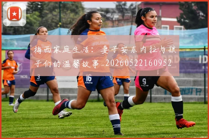 梅西家庭生活:妻子安东内拉与孩子们的温馨故事_20260522160952
