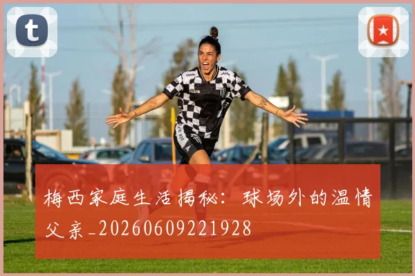 梅西家庭生活揭秘:球场外的温情父亲_20260609221928