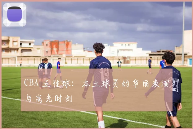 CBA 五佳球：本土球员的华丽表演与高光时刻