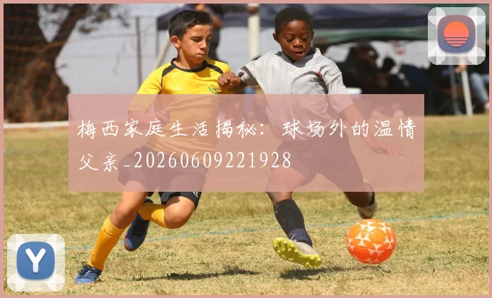 梅西家庭生活揭秘:球场外的温情父亲_20260609221928