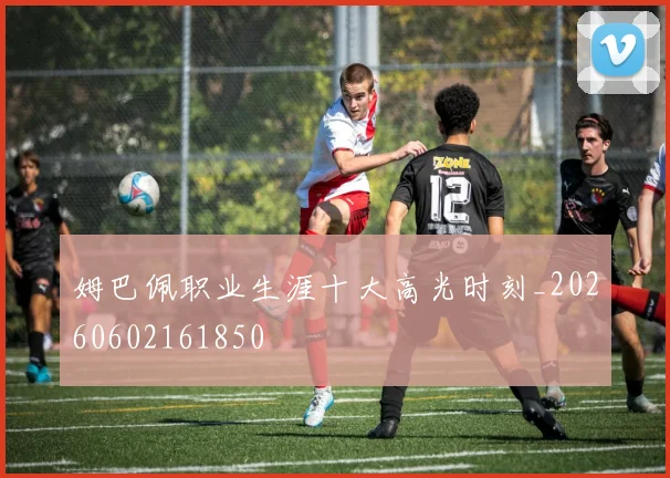 姆巴佩职业生涯十大高光时刻_20260602161850